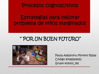 Procesos cognoscitivos
Estrategias para mejorar
problema de niños marginados
Paula Alejandra Moreno Rojas
Código 97082919051
Grupo 403003_181
“ POR UN BUEN FUTURO”
 
