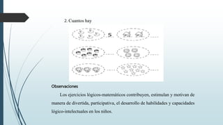 2. Cuantos hay
Observaciones
Los ejercicios lógicos-matemáticos contribuyen, estimulan y motivan de
manera de divertida, participativa, el desarrollo de habilidades y capacidades
lógico-intelectuales en los niños.
 