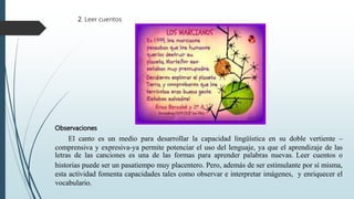 2. Leer cuentos
Observaciones
El canto es un medio para desarrollar la capacidad lingüística en su doble vertiente –
comprensiva y expresiva-ya permite potenciar el uso del lenguaje, ya que el aprendizaje de las
letras de las canciones es una de las formas para aprender palabras nuevas. Leer cuentos o
historias puede ser un pasatiempo muy placentero. Pero, además de ser estimulante por sí misma,
esta actividad fomenta capacidades tales como observar e interpretar imágenes, y enriquecer el
vocabulario.
 