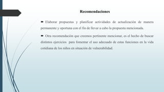 Recomendaciones
 Elaborar propuestas y planificar actividades de actualización de manera
permanente y oportuna con el fin de llevar a cabo la propuesta mencionada.
 Otra recomendación que creemos pertinente mencionar, es el hecho de buscar
distintos ejercicios para fomentar el uso adecuado de estas funciones en la vida
cotidiana de los niños en situación de vulnerabilidad.
 