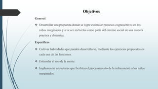 Objetivos
General
 Desarrollar una propuesta donde se logre estimular procesos cognoscitivos en los
niños marginados y a la vez incluirlos como parte del entorno social de una manera
practica y dinámica.
Específicos
 Cultivar habilidades que pueden desarrollarse, mediante los ejercicios propuestos en
cada una de las funciones.
 Estimular el uso de la mente.
 Implementar estructuras que faciliten el procesamiento de la información a los niños
marginados.
 