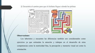 2. Encuentra el camino para que el elefante llegue a donde las pelotas
Observaciones
Los laberintos y encuentra las diferencias también son considerandos como
ejercicios ya que estimulan la atención y trabajan en el desarrollo de otras
competencias como la motricidad fina, la percepción y memoria visual así como la
orientación.
 