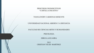 PROCESOS COGNOSCITIVOS
“CARTILLA CREATIVA”
YOANA PATRY CARDENAS MOSCOTE
UNIVERSIDAD NACIONAL ABIERTA Y A DISTANCIA
FACULTAD DE CIENCIAS ARTES Y HUMANIDADES
PSICOLOGIA
DIBULLA/GUAJIRA
2015
CRISTIAN YECID MARTINEZ
 