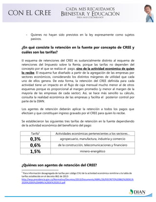 - Quienes no hayan sido previstos en la ley expresamente como sujetos
pasivos.
¿En qué consiste la retención en la fuente por concepto de CREE y
cuáles son las tarifas?
El esquema de retenciones del CREE es sustancialmente distinto al esquema de
retenciones del Impuesto sobre la Renta, porque las tarifas no dependen del
concepto por el que se realiza el pago, sino de la actividad económica de quien
lo recibe. El esquema fue diseñado a partir de la agregación de las empresas por
sectores económicos, considerando los distintos márgenes de utilidad que cada
uno de ellos genera. De esta forma, la retención del CREE definida para cada
actividad tiene un impacto en el flujo de caja mensual mucho menor al de otros
esquemas porque es proporcional al margen promedio (y menor al margen de la
mayoría de las empresas de cada sector). Asi, se hace más sencillo su cálculo,
consulta la realidad económica de las empresas y facilita el posterior control por
parte de la DIAN.
Los agentes de retención deberán aplicar la retención a todos los pagos que
efectúen y que constituyan ingreso gravado por el CREE para quien lo recibe.
Se establecieron las siguientes tres tarifas de retención en la fuente dependiendo
de la actividad económica del beneficiario del pago:
Tarifa1
Actividades económicas pertenecientes a los sectores…
0,3% agropecuario, manufactura, industria y comercio
0,6% de la construcción, telecomunicaciones y financiero
1,5% minero-energético
¿Quiénes son agentes de retención del CREE?
1
Para información desagregada de tarifas por código CIIU de la actividad económica remitirse a la tabla de
tarifas establecida en el decreto 862 de 2013:
http://wsp.presidencia.gov.co/Normativa/Decretos/2013/Documents/ABRIL/26/DECRETO%20862%20DEL%
2026%20DE%20ABRIL%20DE%202013.pdf
 