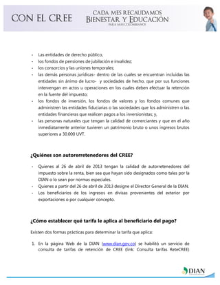 - Las entidades de derecho público,
- los fondos de pensiones de jubilación e invalidez;
- los consorcios y las uniones temporales;
- las demás personas jurídicas- dentro de las cuales se encuentran incluidas las
entidades sin ánimo de lucro- y sociedades de hecho, que por sus funciones
intervengan en actos u operaciones en los cuales deben efectuar la retención
en la fuente del impuesto;
- los fondos de inversión, los fondos de valores y los fondos comunes que
administren las entidades fiduciarias o las sociedades que los administren o las
entidades financieras que realicen pagos a los inversionistas; y,
- las personas naturales que tengan la calidad de comerciantes y que en el año
inmediatamente anterior tuvieren un patrimonio bruto o unos ingresos brutos
superiores a 30.000 UVT.
¿Quiénes son autorerretenedores del CREE?
- Quienes al 26 de abril de 2013 tengan la calidad de autorretenedores del
impuesto sobre la renta, bien sea que hayan sido designados como tales por la
DIAN o lo sean por normas especiales.
- Quienes a partir del 26 de abril de 2013 designe el Director General de la DIAN.
- Los beneficiarios de los ingresos en divisas provenientes del exterior por
exportaciones o por cualquier concepto.
¿Cómo establecer qué tarifa le aplica al beneficiario del pago?
Existen dos formas prácticas para determinar la tarifa que aplica:
1. En la página Web de la DIAN (www.dian.gov.co) se habilitó un servicio de
consulta de tarifas de retención de CREE (link: Consulta tarifas ReteCREE)
 