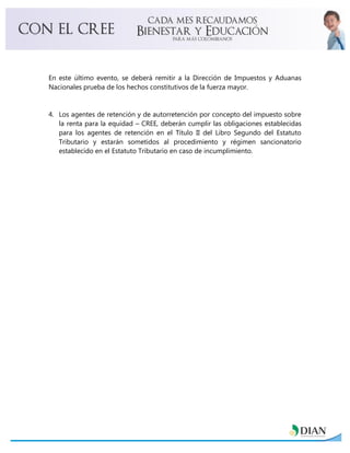 En este último evento, se deberá remitir a la Dirección de Impuestos y Aduanas
Nacionales prueba de los hechos constitutivos de la fuerza mayor.
4. Los agentes de retención y de autorretención por concepto del impuesto sobre
la renta para la equidad – CREE, deberán cumplir las obligaciones establecidas
para los agentes de retención en el Título II del Libro Segundo del Estatuto
Tributario y estarán sometidos al procedimiento y régimen sancionatorio
establecido en el Estatuto Tributario en caso de incumplimiento.
 