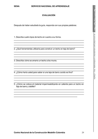 WWW.TODOARQUITECTURA.COM - la comunidad para estudiantes y profesionales. Arq. y Diseño.
SENA               SERVICIO NACIONAL DE APRENDIZAJE



                               EVALUACIÓN




Después de haber estudiado la guía, responda con sus propias palabras:




1. Describa cuatro tipos de techo en cuanto a su forma.
_______________________________________________________________
_______________________________________________________________
_______________________________________________________________
_______________________________________________________________
2. ¿Qué herramientas utilizaría para construir un techo en teja de barro?
_______________________________________________________________
_______________________________________________________________
_______________________________________________________________
_______________________________________________________________
3. Describa cómo se amarra un techo a los muros.
_______________________________________________________________
_______________________________________________________________
_______________________________________________________________
_______________________________________________________________
4. ¿Cómo haría usted para saber si una teja de barro cocido es fina?
_______________________________________________________________
_______________________________________________________________
_______________________________________________________________
_______________________________________________________________
5. ¿Cómo se coloca el material impermeabilizante en caliente para un techo en
   teja de barro y tablilla?
_______________________________________________________________
_______________________________________________________________
_______________________________________________________________
_________________________________________________________




Centro Nacional de la Construcción Medellín Colombia                      29
 