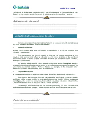 Historia de la Cultura

comprender la organización de cada pueblo y las expresiones de su cultura simbólica. Pero
éstas, a su vez, regulan también la manera de relacionarse con la naturaleza y la gente.



¿Cuál tu opinión sobre estas lecturas?
………………………………………………………………………………………………………………
………………………………………………………………………………………………………………
………………………………………………………………………………………………………………
……………………………………………………………………………………………………………..



    Limitación de otras concepciones de cultura


       Para ir avanzando en la comprensión de “cultura” es necesario llamar la atención sobre
dos usos bastante frecuentes pero distorsionados:
•       Primera distorsión:
«Tener cultura quiere decir tener abundantes conocimientos o modos de proceder más
refinados y prestigiosos.»
        Este uso aparece, por ejemplo, cuando se dice que «tal persona es culta y tal otra,
inculta»; «esta señora tiene cultura y esta otra no». El mismo prejuicio se da cuando se
considera que sólo un sector ya está «civilizado» mientras que los demás siguen «incultos»,
«salvajes» o «primitivos».
       En realidad, todos tenemos cultura y todos compartimos alguna civilización, es decir,
un paquete de rasgos culturales que se repiten en un conjunto de pueblos que han pasado por
una misma experiencia histórica. Podemos hablar, por ejemplo, de la civilización latino-
americana (o incluso indoamericana), de la musulmana, etc.
•       Segunda distorsión
«Cultura se refiere sólo a los aspectos intelectuales, artísticos o religiosos de lo aprendido.»
        Por ejemplo, es frecuente escuchar a economistas, tecnócratas, políticos o incluso
sociólogos hablar en este sentido. La organización económica, social y política, los avances
tecnológicos, etc., serían una cosa y la cultura quedaría reducida a esta esfera más simbólica.
Una variante de esta visión es reducir la cultura a sólo lo folclórico.
        Sin embargo, en realidad, todo ello son ámbitos aprendidos y, por tanto, culturales, que
están igualmente sujetos a visiones y estilos distintos según el grupo cultural de que se trate.




¿Puedes incluir una tercera distorsión?
………………………………………………………………………………………………………………
………………………………………………………………………………………………………………
………………………………………………………………………………………………………………
……………………………………………………………………………………………………………..
 