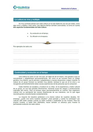 Historia de la Cultura




 La cultura es viva y múltiple

        Es muy corriente pensar que cada cultura ya ha sido fijada de una vez por todas, como
algo único y estático. Esta visión, que algunos llaman también esencialista, no toma en cuenta
dos aspectos fundamentales de toda cultura:


                       Su evolución en el tiempo.
                       Su difusión en el espacio.




Pon ejemplos de cada una:
………………………………………………………………………………………………………………
………………………………………………………………………………………………………………
……………………………………………………………………………………………………………..


………………………………………………………………………………………………………………
………………………………………………………………………………………………………………
………………………………………………………………………………………………………………




 Continuidad y evolución en el tiempo

        Una cultura es como un ser vivo que, sin dejar de ser él mismo, vive gracias a que va
renovándose y adaptándose permanentemente. Así como el ser humano tiene un código
genético muy abierto, que le permite ir adaptándose a nuevas situaciones y seguir creando, la
cultura de un grupo humano es también muy abierta: rechaza lo que ya no le sirve y va
recogiendo permanentemente estas nuevas experiencias de las personas que lo componen.
         Cada miembro se socializa y incultura en su niñez, en la experiencia y matriz cultural
de su grupo, en sus tres grandes dimensiones, haciendo suyos los rasgos y construcciones
culturales del mismo. Pero el proceso sigue permanentemente en marcha. Ese organismo
cultural vivo va asimilando las nuevas experiencias de sus miembros, con lo que sigue
reconstruyendo y transformando constantemente.
        La mayoría de nosotros pertenece a la misma cultura de nuestros abuelos. Sin
embargo, ¿quién vive como nuestros abuelos? ¿Qué persiste y cuánto ha cambiado? Las
culturas sólo están quietas cuando ya están muertas o fosilizadas en los museos. Pero los
propios museos, si están bien diseñados, hacen también un esfuerzo para mostrar la
permanente evolución de cada cultura.
 
