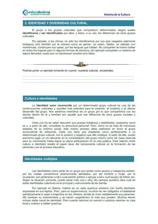 Historia de la Cultura

 2. IDENTIDAD Y DIVERSIDAD CULTURAL

         El grupo o los grupos culturales que comparte(n) determinados rasgos suelen
identificarse y ser identificados por ellos, y éstos, a su vez, los diferencian de otros grupos
culturales.
         Por ejemplo, a los chinos, no sólo los identificamos por sus ojos rasgados (elemento
biológico) sino también por la manera como se peinan, se visten, hablan, se saludan con
reverencias, construyen sus casas, por las lenguas que hablan. No comparten el mismo hablar
en todos los lugares pero sí algunas formas de escritura, por ejemplo comparten un sistema de
signos llamados canjis que no reproducen sonidos sino ideas.




Podrías poner un ejemplo tomando en cuenta nuestras culturas ancestrales.
………………………………………………………………………………………………………………
………………………………………………………………………………………………………………
………………………………………………………………………………………………………………




 Cultura e identidades

         La identidad autor reconocida por un determinado grupo cultural es una de las
construcciones culturales y sociales más potentes para la creación, el sustento y el ulterior
desarrollo del grupo. Nos sentimos miembros de un grupo por lo que compartimos con los
demás dentro de él y también por aquello que nos diferencia de otros grupos sociales y
culturales.
        Cada uno ha de saber descubrir sus propias fortalezas y debilidades, aceptarse como
es y, a partir de ello, consolidar su estructura personal. Pero, como no se trata de individuos
aislados de su entorno social, este mismo proceso debe realizarse en torno al grupo
sociocultural de referencia. Cada uno tiene que aceptarse como perteneciente a un
determinado grupo cultural, con lo positivo y negativo que ello implique. A partir de ello, puede
asimismo jugar un rol relevante en la consolidación del grupo mismo como tal, base esencial
para su crecimiento hasta lograr su plena participación en la vida pública. Esta relación entre
cultura e identidad resalta el papel clave del componente cultural en la formación de las
personas y en el proceso educativo.



 Identidades múltiples


        Las identidades como parte de un grupo son tantas como grupos y categorías existen:
por los niveles concéntricos anteriormente señalados, por ser hombre o mujer, por la
ocupación, por pertenecer a tal o cual partido político o apoyar a tal o cual equipo de fútbol, etc.
Según la situación concreta, puede pesar más una u otra. No siempre quedará clara cuál de
estas identidades colectivas es la principal y estructurarte de las demás.
         Por ejemplo en Bolivia, Calcha es un ayllu quechua potosino con fuerte identidad,
expresada en sus tejidos. Pero, para su supervivencia, muchos se ven obligados a trasladarse
periódicamente a viajar a Argentina en los viñedos, donde ya viven establemente sus parientes.
Allí cambian su indumentaria y se hacen «argentinos» lo más que pueden. Muchos tienen
incluso doble carné de identidad. Pero cuando retornan en camión o autobús retoman su ropa
local y vuelven a hablar quechua.
 