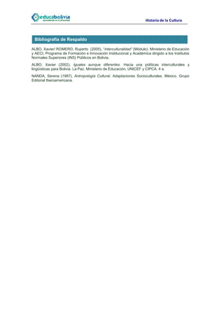 Historia de la Cultura



 Bibliografía de Respaldo

ALBO, Xavier/ ROMERO, Ruperto (2005), “Interculturalidad” (Módulo). Ministerio de Educación
y AECI, Programa de Formación e Innovación Institucional y Académica dirigido a los Institutos
Normales Superiores (INS) Públicos en Bolivia.
ALBO, Xavier (2002), Iguales aunque diferentes. Hacia una políticas interculturales y
lingüísticas para Bolivia. La Paz. Ministerio de Educación, UNICEF y CIPCA. 4 a.
NANDA, Serena (1987), Antropología Cultural. Adaptaciones Socioculturales. México. Grupo
Editorial Iberoamericana.
 