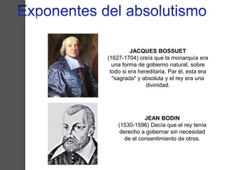 JACQUES BOSSUET 
(1627-1704) creía que la monarquía era 
una forma de gobierno natural, sobre 
todo si era hereditaria. Par él, esta era 
"sagrada" y absoluta y el rey era una 
divinidad. 
JEAN BODIN 
(1530-1596) Decía que el rey tenía 
derecho a gobernar sin necesidad 
de el consentimiento de otros. 
 