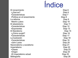 El renacimiento Diap 6 
•¿Qué es? Diap 6 
•Características Diap 7 
•Política en el renacimiento Diap 8 
La reforma Diap 9 
•Martín Lutero Diap 10 
El absolutismo Diap 11 
•Características Diap 12 
•Exponentes Diap 13 
El liberalismo Diap 15 
•¿Cómo surgió? Diap 16 
•Características Diap 17 
La ilustración Diap 18 
•Características Diap 19 
•John Locke Diap 20 
Nacionalismo y socialismo Diap 21 
Imperialismo Diap 22 
•Clases Diap 23 
•Origen Diap 24 
•El imperialismo actual Diap 25 
Bibliografía Diap 26 
 