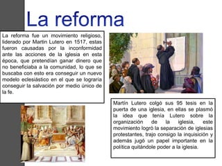 La reforma fue un movimiento religioso, 
liderado por Martin Lutero en 1517, estas 
fueron causadas por la inconformidad 
ante las acciones de la iglesia en esta 
época, que pretendían ganar dinero que 
no beneficiaba a la comunidad, lo que se 
buscaba con esto era conseguir un nuevo 
modelo eclesiástico en el que se lograría 
conseguir la salvación por medio único de 
la fe. 
Martín Lutero colgó sus 95 tesis en la 
puerta de una iglesia, en ellas se plasmó 
la idea que tenía Lutero sobre la 
organización de la iglesia, este 
movimiento logró la separación de iglesias 
protestantes, trajo consigo la inquisición y 
además jugó un papel importante en la 
política quitándole poder a la iglesia. 
 