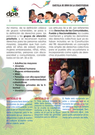 CARTILLA DE DDHH EN LA CONSTITUCIÓN




   5

Así mismo, de la definición clásica                 Los artículos 56 a 60, son referentes
de grupos vulnerables, se pasa a                    a los Derechos de las Comunidades,
la definición de derechos para las                  Pueblo y Nacionalidades, los cuales
personas y los grupos de atención                   mantienen y amplía los denomina-
prioritaria, y se reconocen nuevos                  dos derechos colectivos que ya es-
derechos para las personas adultas                  taban incluidos en la Constitución
mayores, (aquellas que han cum-                     del 98; desarrollando un concepto
plido 65 años de edad); jóvenes,                    más amplio de derechos colectivos
mujeres embarazadas, niñas, niños,                  para el pueblo afro ecuatoriano e
adolescentes, personas con disca-                   incorporando como sujeto de dere-
pacidad y consumidoras, conside-                    chos al pueblo montubio.
rados en los art. 35 a 55:

        • Adultos/as mayores
        • Jóvenes
        • Movilidad humana
        • Mujeres embarazadas
        • NNA
        • Personas con discapacidad
        • Personas con enfermedades
        catastróficas
        • Personas privadas de la li-
        bertad
        • Usuarias y consumidores


ARTÍCULO 10                         ARTÍCULO 11                     2. Nadie será condenado por
Toda persona tiene derecho, en      1. Toda persona acusada de      actos u omisiones que en el
condiciones de plena igualdad,      delito tiene derecho a que se   momento de cometerse no fue-
                                    presuma su inocencia mientras   ron delictivos según el Derecho
a ser oída públicamente y con       no se pruebe su culpabilidad,
justicia por un tribunal indepen-   conforme a la ley y en juicio   nacional o internacional. Tam-
diente e imparcial, para la de-     público en el que se le hayan   poco se impondrá pena más
terminación de sus derechos y       asegurado todas las garantías   grave que la aplicable en el mo-
obligaciones o para el examen       necesarias para su defensa.     mento de la comisión del delito.
de cualquier acusación contra
ella en materia penal.
 