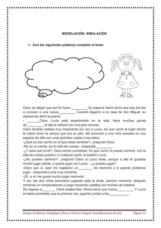 Hola - Lucía – Sábado - juego -
conocerte amiguita -casa –
amiga - muñecas
MODELACIÓN- SIMULACIÓN
1- Con las siguientes palabras completo el texto.
Clara se alegró que por fin fuera _________.Su papá le había dicho que ese día iba
a conocer a una nueva_________. Cuando llegaron a la casa de don Miguel, su
esposa les abrió la puerta.
- _______Clara, Lucía está esperándote en la sala, tiene muchas ganas
de_________, le dijo la señora con una gran sonrisa.
Clara también estaba muy impaciente por ver a Lucía, así que corrió al lugar donde
le había dicho la señora que era la sala. Allí encontró a una niña sentada en una
especie de silla con unas grandes ruedas a los lados.
-¿Qué es ese carrito en el que estás sentada?-, preguntó Clara.
-No es un carrito, es mi silla de ruedas-, respondió_________.
-¿Y para qué sirve?, Clara sentía curiosidad. Es que como no puedo caminar, con la
silla de ruedas puedo ir a cualquier parte, le explicó Lucía.
-¿No puedes caminar?-, preguntó Clara un poco triste, porque a ella le gustaba
mucho jugar pelota, y quería jugar con Lucía, - ¿y puedes jugar?
-Claro que sí, ayer me regalaron un________ de memoria y si quieres podemos
jugar - respondió Lucía muy contenta.
-¡Sí, a mí me gusta mucho jugar memoria!
Y así, las dos niñas estuvieron jugando toda la tarde, primero memoria, después
armando un rompecabezas y luego haciendo castillos con trocitos de madera.
De regreso a_______, Clara estaba feliz. Ahora tenía una nueva_________. Y Lucía
le había prometido que la próxima vez, jugarían juntas a las___________.
 