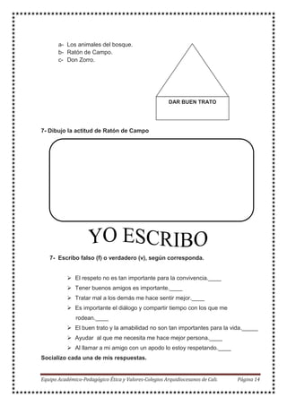 a- Los animales del bosque.
b- Ratón de Campo.
c- Don Zorro.
7- Dibujo la actitud de Ratón de Campo
7- Escribo falso (f) o verdadero (v), según corresponda.
El respeto no es tan importante para la convivencia.____
Tener buenos amigos es importante.____
Tratar mal a los demás me hace sentir mejor.____
Es importante el diálogo y compartir tiempo con los que me
rodean.____
El buen trato y la amabilidad no son tan importantes para la vida._____
Ayudar al que me necesita me hace mejor persona.____
Al llamar a mi amigo con un apodo lo estoy respetando.____
Socializo cada una de mis respuestas.
DAR BUEN TRATO
 