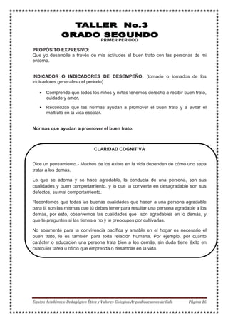 PRIMER PERIODO
PROPÓSITO EXPRESIVO:
Que yo desarrolle a través de mis actitudes el buen trato con las personas de mi
entorno.
INDICADOR O INDICADORES DE DESEMPEÑO: (tomado o tomados de los
indicadores generales del periodo)
• Comprendo que todos los niños y niñas tenemos derecho a recibir buen trato,
cuidado y amor.
• Reconozco que las normas ayudan a promover el buen trato y a evitar el
maltrato en la vida escolar.
Normas que ayudan a promover el buen trato.
CLARIDAD COGNITIVA
Dice un pensamiento.- Muchos de los éxitos en la vida dependen de cómo uno sepa
tratar a los demás.
Lo que se adorna y se hace agradable, la conducta de una persona, son sus
cualidades y buen comportamiento, y lo que la convierte en desagradable son sus
defectos, su mal comportamiento.
Recordemos que todas las buenas cualidades que hacen a una persona agradable
para ti, son las mismas que tú debes tener para resultar una persona agradable a los
demás, por esto, observemos las cualidades que son agradables en lo demás, y
que te preguntes si las tienes o no y te preocupes por cultivarlas.
No solamente para la convivencia pacífica y amable en el hogar es necesario el
buen trato, lo es también para toda relación humana. Por ejemplo, por cuanto
carácter o educación una persona trata bien a los demás, sin duda tiene éxito en
cualquier tarea u oficio que emprenda o desarrolle en la vida.
 