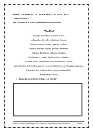 INSUMO O NOMBRE DEL TALLER: PROMUEVO EL BUEN TRATO.
TIEMPO PREVISTO:
Leo con atención el poema y realizo la actividad propuesta.
PALABRAS
Palabras escondidas busco en el mar,
en las nubes del cielo, en las islas de coral.
Palabras marinas, azules, mojadas, perdidas.
Palabras celestes, suaves, grandes, diferentes.
Palabras de tesoros, brillantes, doradas.
Palabras de corsarios, de unicornios y de hadas.
Palabras, busco palabras que me cuenten bellos cuentos,
que me hablen de animales, que me enseñen mil canciones y mil juegos malabares.
Palabras y más palabras de mí siempre inseparables.
(Begoña Díaz García)
Dibujo lo que entendí de la poesía anterior.
 
