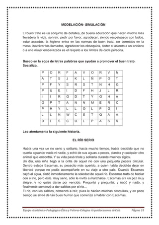 MODELACIÓN- SIMULACIÓN
El buen trato es un conjunto de detalles, de buena educación que hacen mucho más
llevadera la vida, sonreír, pedir por favor, agradecer, siendo respetuosos con todos,
estar aseados, la higiene entra en las normas de buen trato, ser correctos en la
mesa, devolver los llamados, agradecer los obsequios, ceder el asiento a un anciano
o a una mujer embarazada es el respeto a los límites de cada persona.
Busco en la sopa de letras palabras que ayudan a promover el buen trato.
Socializo.
P O R F A V O R V N
A T S J K L Ñ P O T
P F Y S R S T N H G
P U E I D F H J L R
I I R G D T Y G H A
O P T A N N M E R C
P H Y L L O L P G I
L L Ñ W C S T Q A A
D I S C U L P A S S
Leo atentamente la siguiente historia.
EL RÍO SERIO
Había una vez un río serio y solitario, hacía mucho tiempo, había decidido que no
quería aguantar nada ni nadie, y echó de sus aguas a peces, plantas y cualquier otro
animal que encontró. Y su vida pasó triste y solitaria durante muchos siglos.
Un día, una niña llegó a la orilla de aquel río con una pequeña pecera circular.
Dentro estaba Escamas, su pececito más querido, a quien había decidido dejar en
libertad porque no podía acompañarle en su viaje a otro país. Cuando Escamas
cayó al agua, sintió inmediatamente la soledad de aquel río. Escamas trató de hablar
con el río, pero éste, muy serio, sólo le invitó a marcharse. Escamas era un pez muy
alegre, y no quiso darse por vencido. Preguntó y preguntó, y nadó y nadó, y
finalmente comenzó a dar saltitos por el río...
El río, con los saltitos, comenzó a reír, pues le hacían muchas cosquillas, y en poco
tiempo se sintió de tan buen humor que comenzó a hablar con Escamas.
 