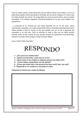 Casi sin darse cuenta, antes del primer día se habían hecho muy amigos, y el río se
pasó toda aquella noche pensando lo divertido que era tener amigos y lo mucho que
los había echado de menos. Se preguntaba por qué nunca los tenía, pero no podía
recordarlo. A la mañana siguiente, Escamas despertó al río con unos saltitos muy
juguetones...
…y entonces el río recordó por qué había decidido ser un río tan serio: ¡tenía
muchísimas cosquillas y no podía soportarlas! Ahora recordaba perfectamente cómo
había echado a todo el mundo el día que decidió que ya no iba a aguantar las
cosquillas ni un día más. Pero al recordar lo triste y sólo que se había sentido
durante años, se dio cuenta de que aunque tuviera sus pequeños inconvenientes,
siempre era mejor tener amigos y tratar de estar alegre.
Autor. Pedro Pablo Sacristán
1- ¿Por qué el río estaba solo?
2- ¿Quién era Escamas, y qué hizo en el río?
3- ¿Qué harías si tus amigos se alejaran porque los tratas mal?
4- ¿Cómo debes comportarte con los demás?
5- ¿Crees que tratar bien a las persona las hace sentir bien, por qué?
6- Responde en tu cuaderno y socializa en clase.
Interpreto la historia por medio de dibujos
 