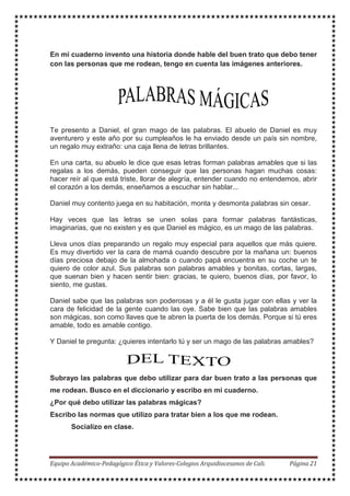 En mi cuaderno invento una historia donde hable del buen trato que debo tener
con las personas que me rodean, tengo en cuenta las imágenes anteriores.
Te presento a Daniel, el gran mago de las palabras. El abuelo de Daniel es muy
aventurero y este año por su cumpleaños le ha enviado desde un país sin nombre,
un regalo muy extraño: una caja llena de letras brillantes.
En una carta, su abuelo le dice que esas letras forman palabras amables que si las
regalas a los demás, pueden conseguir que las personas hagan muchas cosas:
hacer reír al que está triste, llorar de alegría, entender cuando no entendemos, abrir
el corazón a los demás, enseñarnos a escuchar sin hablar...
Daniel muy contento juega en su habitación, monta y desmonta palabras sin cesar.
Hay veces que las letras se unen solas para formar palabras fantásticas,
imaginarias, que no existen y es que Daniel es mágico, es un mago de las palabras.
Lleva unos días preparando un regalo muy especial para aquellos que más quiere.
Es muy divertido ver la cara de mamá cuando descubre por la mañana un: buenos
días preciosa debajo de la almohada o cuando papá encuentra en su coche un te
quiero de color azul. Sus palabras son palabras amables y bonitas, cortas, largas,
que suenan bien y hacen sentir bien: gracias, te quiero, buenos días, por favor, lo
siento, me gustas.
Daniel sabe que las palabras son poderosas y a él le gusta jugar con ellas y ver la
cara de felicidad de la gente cuando las oye. Sabe bien que las palabras amables
son mágicas, son como llaves que te abren la puerta de los demás. Porque si tú eres
amable, todo es amable contigo.
Y Daniel te pregunta: ¿quieres intentarlo tú y ser un mago de las palabras amables?
Subrayo las palabras que debo utilizar para dar buen trato a las personas que
me rodean. Busco en el diccionario y escribo en mi cuaderno.
¿Por qué debo utilizar las palabras mágicas?
Escribo las normas que utilizo para tratar bien a los que me rodean.
Socializo en clase.
 