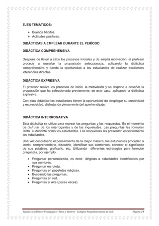EJES TEMÁTICOS:
Buenos hábitos.
Actitudes positivas.
DIDÁCTICAS A EMPLEAR DURANTE EL PERÍODO
DIDÁCTICA COMPREHENSIVA
Después de llevar a cabo los procesos iníciales y de amplia motivación, el profesor
procede a enseñar la proposición seleccionada, aplicando la didáctica
comprehensiva y dando la oportunidad a los estudiantes de realizar excelentes
inferencias directas.
DIDÁCTICA EXPRESIVA
El profesor realiza los procesos de inicio, la motivación y se dispone a enseñar la
proposición que ha seleccionado previamente, en este caso, aplicando la didáctica
expresiva.
Con esta didáctica los estudiantes tienen la oportunidad de desplegar su creatividad
y expresividad, disfrutando plenamente del aprehendizaje.
DIDÁCTICA INTERROGATIVA
Esta didáctica se utiliza para recrear las preguntas y las respuestas. Es el momento
de disfrutar de los interrogantes y de las inquietudes. Las preguntas las formulan
tanto el docente como los estudiantes. Las respuestas las presentan especialmente
los estudiantes.
Una vez descubierto el pensamiento de la mejor manera, los estudiantes proceden a
leerlo, comprehenderlo, discutirlo, identificar sus elementos, conocer el significado
de sus palabras, graficarlo, etc. Utilizando diferentes estrategias para formular
preguntas, por ejemplo:
• Preguntar personalizada, es decir, dirigidas a estudiantes identificados por
sus nombres.
• Preguntar en ruleta.
• Preguntas en papeletas mágicas.
• Buscando las preguntas.
• Preguntas en red.
• Preguntas al aire (pocas veces).
 