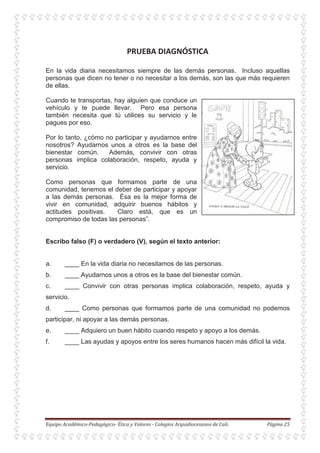 En la vida diaria necesitamos siempre de las demás personas. Incluso aquellas
personas que dicen no tener o no necesitar a los demás, son las que más requieren
de ellas.
Cuando te transportas, hay alguien que conduce un
vehículo y te puede llevar. Pero esa persona
también necesita que tú utilices su servicio y le
pagues por eso.
Por lo tanto, ¿cómo no participar y ayudarnos entre
nosotros? Ayudarnos unos a otros es la base del
bienestar común. Además, convivir con otras
personas implica colaboración, respeto, ayuda y
servicio.
Como personas que formamos parte de una
comunidad, tenemos el deber de participar y apoyar
a las demás personas. Ésa es la mejor forma de
vivir en comunidad, adquirir buenos hábitos y
actitudes positivas. Claro está, que es un
compromiso de todas las personas”.
Escribo falso (F) o verdadero (V), según el texto anterior:
a. ____ En la vida diaria no necesitamos de las personas.
b. ____ Ayudarnos unos a otros es la base del bienestar común.
c. ____ Convivir con otras personas implica colaboración, respeto, ayuda y
servicio.
d. ____ Como personas que formamos parte de una comunidad no podemos
participar, ni apoyar a las demás personas.
e. ____ Adquiero un buen hábito cuando respeto y apoyo a los demás.
f. ____ Las ayudas y apoyos entre los seres humanos hacen más difícil la vida.
 