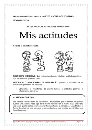 INSUMO O NOMBRE DEL TALLER: HÁBITOS Y ACTITUDES POSITIVAS
TIEMPO PREVISTO
TRABAJO EN LAS ACTIVIDADES PROPUESTAS
Coloreo la actitud adecuada.
PROPÓSITO EXPRESIVO: Que yo practique buenos hábitos y actitudes positivas
con las personas que me rodean.
INDICADOR O INDICADORES DE DESEMPEÑO: (tomado o tomados de los
indicadores generales del periodo)
Comprendo la importancia de asumir hábitos y actitudes positivas al
relacionarme con otros.
CLARIDAD COGNITIVA
Los hábitos son una serie de costumbres, de prácticas que se forman en general,
cuando una persona hace algo de la misma manera y en el mismo lugar una y otra
vez hasta que lo realiza automáticamente sin esfuerzo o planeación. La actitud es la
forma de actuar de una persona, el comportamiento que emplea un individuo para
hacer las cosas.
 
