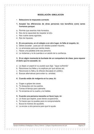 MODELACIÓN- SIMULACION
• Selecciono la respuesta correcta:
1. Aceptar las diferencias de otras personas nos beneficia como seres
humanos porque:
a. Permite que seamos más honestos.
b. Nos da la capacidad de respetar al otro.
c. Nos vuelve seres egoístas.
d. Nos da riquezas.
2. Si una persona, en el colegio o en otro lugar, te falta al respeto, tú:
a. Debes acceder, pues por ser adultos pueden hacerlo.
b. Lo amenazas para que sienta miedo.
c. Haces una pataleta ante esa persona.
d. Le reclamas y no le cuentas a un adulto de tu confianza.
3. Si en algún momento te burlaste de un compañero de clase, para reparar
el daño que le causaste, tú:
a. Le dejas un papel en su puesto que diga “sigue sufriendo”
b. Reconoces tus fallas y no explicas por qué actúas así.
c. Reconoces tu falta y le ofreces disculpas en público.
d. Buscas alternativas para evitar su amistad.
4. Cuando estás de malgenio en tu casa, tú:
a. Coges a golpes las cosas.
b. Te desquitas con tus padres.
c. Tomas el tiempo para calmarte.
d. Te encierras en tu cuarto y no hablas.
5. Cuando una persona necesita un favor tuyo, tú:
a. Le dices que espere, pues tienes ocupaciones.
b. Te haces que no puedes para no comprometerte.
c. Busca la manera de ayudarla.
d. La envías a otra persona para que lo ayude.
 