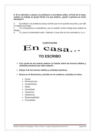 6. Si no atiendes a clases y la profesora o el profesor piden, al final de la clase,
realizar un trabajo en grupo frente a lo que explicó, ¿quién o quiénes se verán
afectados?
a. El profesor o la profesora porque sentirá que no le quisiste escuchar y por ello
no sabrás qué hacer.
c. Tus compañeros y compañeras, que no podrán contar contigo para realizar el
trabajo.
d. Tú, pues no entenderás nada. Además, lo que dice en los numerales a, b y c.
EJERCITACIÓN
YO ESCRIBO
Con ayuda de mis padres elaboro un listado sobre los buenos hábitos y
actitudes positivas que debo adquirir.
Dibujo 2 de los buenos hábitos y actitudes positivas.
Busco en el diccionario y escribe en mi cuaderno, socializo en clase.
• Ayuda.
• Perseverancia.
• Cumplimiento.
• Deber.
• Honestidad.
• Tolerancia.
• Obediencia.
• Responsabilidad.
• Puntualidad.
 