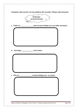 Ordenado-
.puntual-honesta
Completo cada oración con las palabras del recuadro. Dibujo cada situación.
a. Pablo es ______________ cada vez que trabaja con sus útiles escolares.
b. Ana llega _____________ a las clases.
c. Pilar es ______________ cuando dialoga con su mamá.
 