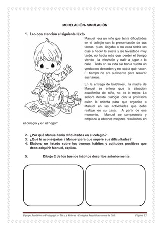 MODELACIÓN- SIMULACIÓN
1. Leo con atención el siguiente texto
Manuel era un niño que tenía dificultades
en el colegio con la presentación de sus
tareas, pues llegaba a su casa todos los
días a hacer la siesta y se levantaba muy
tarde, no hacía más que perder el tiempo
viendo la televisión y salir a jugar a la
calle. Todo en su vida se había vuelto un
verdadero desorden y no sabía qué hacer.
El tiempo no era suficiente para realizar
sus tareas.
En la entrega de boletines, la madre de
Manuel se entera que la situación
académica del niño, no es la mejor. La
señora decide dialogar con la profesora
quien la orienta para que organice a
Manuel en las actividades que debe
realizar en su casa. A partir de ese
momento, Manuel se compromete y
empieza a obtener mejores resultados en
el colegio y en el hogar”
2. ¿Por qué Manuel tenía dificultades en el colegio?
3. ¿Qué le aconsejarías a Manuel para que supere sus dificultades?
4. Elaboro un listado sobre los buenos hábitos y actitudes positivas que
debo adquirir Manuel, explica.
5. Dibujo 2 de los buenos hábitos descritos anteriormente.
 