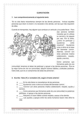 EJERCITACIÓN
1. Leo comprehensivamente el siguiente texto
“En la vida diaria necesitamos siempre de las demás personas. Incluso aquellas
personas que dicen no tener o no necesitar a los demás, son las que más requieren
de ellas.
Cuando te transportas, hay alguien que conduce un vehículo y te puede llevar. Pero
esa persona también
necesita que tú utilices
su servicio y le pagues
por eso. Por lo tanto,
¿cómo no participar y
ayudarnos entre
nosotros? Ayudarnos
unos a otros es la base
del bienestar común.
Además, convivir con
otras personas implica
colaboración, respeto,
ayuda y servicio.
Como personas que
formamos parte de una
comunidad, tenemos el deber de participar y apoyar a las demás personas. Ésa es
la mejor forma de vivir en comunidad, adquirir buenos hábitos y actitudes positivas.
Claro está, que es un compromiso de todas las personas”.
2. Escribo falso (F) o verdadero (V), según el texto anterior:
a. ____ En la vida diaria no necesitamos de las personas.
b. ____ Ayudarnos unos a otros es la base del bienestar común.
c. ____ Convivir con otras personas implica colaboración, respeto, ayuda y
servicio.
d. ____ Como personas que formamos parte de una comunidad no podemos
participar, ni apoyar a las demás personas.
e. ____ Adquiero un buen hábito cuando respeto y apoyo a los demás.
f. ____ Las ayudas y apoyos entre los seres humanos hacen más difícil la
vida
 