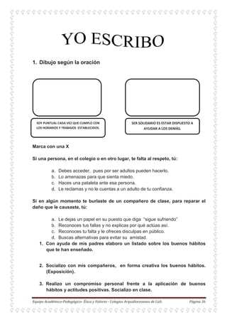 1. Dibujo según la oración
Marca con una X
Si una persona, en el colegio o en otro lugar, te falta al respeto, tú:
a. Debes acceder, pues por ser adultos pueden hacerlo.
b. Lo amenazas para que sienta miedo.
c. Haces una pataleta ante esa persona.
d. Le reclamas y no le cuentas a un adulto de tu confianza.
Si en algún momento te burlaste de un compañero de clase, para reparar el
daño que le causaste, tú:
a. Le dejas un papel en su puesto que diga “sigue sufriendo”
b. Reconoces tus fallas y no explicas por qué actúas así.
c. Reconoces tu falta y le ofreces disculpas en público.
d. Buscas alternativas para evitar su amistad.
1. Con ayuda de mis padres elaboro un listado sobre los buenos hábitos
que te han enseñado.
2. Socializo con mis compañeros, en forma creativa los buenos hábitos.
(Exposición).
3. Realizo un compromiso personal frente a la aplicación de buenos
hábitos y actitudes positivas. Socializo en clase.
 