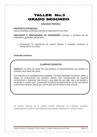 SEGUNDO PERIODO
PROPÓSITO EXPRESIVO:
Que yo practique actitudes positivas al relacionarme con otros.
INDICADOR O INDICADORES DE DESEMPEÑO: (tomado o tomados de los
indicadores generales del periodo).
Comprendo la importancia de asumir hábitos y actitudes positivas al
relacionarme con otros.
Actitudes positivas.
CLARIDAD COGNITIVA
Actitud es la forma de actuar de una persona, el comportamiento que emplea un
individuo para hacer las cosas.
Las actitudes son predisposiciones estables o formas habituales de pensar, sentir, y
actuar en consonancia con nuestros valores. Son consecuencia de nuestras
convicciones o creencias más firmes y razonadas de que algo vale y da sentido y
contenido a nuestra vida. Constituyen el sistema fundamental por el que orientamos
y definimos nuestras relaciones y conductas con el medio en que vivimos.
La actitud positiva es la actitud mental adecuada en cualquier situación
ayudándonos a resolver los problemas que puedan aparecer en nuestro camino.
 