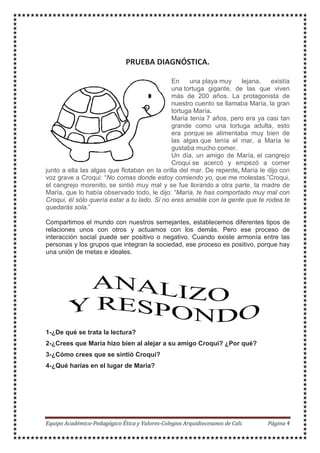 En una playa muy lejana, existía
una tortuga gigante, de las que viven
más de 200 años. La protagonista de
nuestro cuento se llamaba María, la gran
tortuga María.
María tenía 7 años, pero era ya casi tan
grande como una tortuga adulta, esto
era porque se alimentaba muy bien de
las algas que tenía el mar, a María le
gustaba mucho comer.
Un día, un amigo de María, el cangrejo
Croqui se acercó y empezó a comer
junto a ella las algas que flotaban en la orilla del mar. De repente, María le dijo con
voz grave a Croqui: “No comas donde estoy comiendo yo, que me molestas.”Croqui,
el cangrejo morenito, se sintió muy mal y se fue llorando a otra parte, la madre de
María, que lo había observado todo, le dijo: “María, te has comportado muy mal con
Croqui, él sólo quería estar a tu lado. Si no eres amable con la gente que te rodea te
quedarás sola.”
Compartimos el mundo con nuestros semejantes, establecemos diferentes tipos de
relaciones unos con otros y actuamos con los demás. Pero ese proceso de
interacción social puede ser positivo o negativo. Cuando existe armonía entre las
personas y los grupos que integran la sociedad, ese proceso es positivo, porque hay
una unión de metas e ideales.
1-¿De qué se trata la lectura?
2-¿Crees que María hizo bien al alejar a su amigo Croqui? ¿Por qué?
3-¿Cómo crees que se sintió Croqui?
4-¿Qué harías en el lugar de María?
 