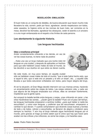 MODELACIÓN- SIMULACIÓN
El buen trato es un conjunto de detalles, de buena educación que hacen mucho más
llevadera la vida, sonreír, pedir por favor, agradecer, siendo respetuosos con todos,
estar aseados, la higiene entra en las normas de buen trato, ser correctos en la
mesa, devolver los llamados, agradecer los obsequios, ceder el asiento a un anciano
o a una mujer embarazada es el respeto a los límites de cada persona.
Leo atentamente la siguiente historia.
Las lenguas hechizadas
Andar constantemente criticando a los demás, en vez de
ver las cosas buenas, no tiene nada de positivo
…Hubo una vez un brujo malvado que una noche robó mil
lenguas en una ciudad, y después de aplicarles un hechizo
para que sólo hablaran cosas malas de todo el mundo, se
las devolvió a sus dueños sin que estos se dieran cuenta.
De este modo, en muy poco tiempo, en aquella ciudad
sólo se hablaban cosas malas de todo el mundo: "que si este había hecho esto, que
si aquel lo otro, que si este era un pesado y el otro un torpe", etc... y aquello sólo
llevaba a que todos estuvieran enfadados con todos, para mayor alegría del brujo.
Al ver la situación, el Gran Mago decidió intervenir con sus mismas armas, haciendo
un encantamiento sobre las orejas de todos. Las orejas cobraron vida, y cada vez
que alguna de las lenguas empezaba sus críticas, ellas se cerraban fuertemente,
impidiendo que la gente oyera.
Así empezó la batalla terrible entre lenguas y orejas, unas criticando sin parar, y las
otras haciéndose las sordas... ¿Quién ganó la batalla? Pues con el paso del tiempo,
las lenguas hechizadas empezaron a sentirse inútiles: ¿para qué hablar si nadie les
escuchaba?, y como eran lenguas, y preferían que las escuchasen, empezaron a
cambiar lo que decían. Y cuando comprobaron que diciendo cosas buenas y bonitas
de todo y de todos, volvían a escucharles, se llenaron de alegría y olvidaron para
siempre su hechizo. Y aún hoy el brujo malvado sigue hechizando lenguas por el
mundo, pero gracias al mago ya todos saben que lo único que hay que hacer para
acabar con las críticas y los criticones, es cerrar las orejas, y no hacerles caso.
Autor. Pedro Pablo Sacristán
 