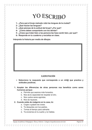 1- ¿Para qué el brujo malvado robó las lenguas de la ciudad?
2- ¿Qué hacían las lenguas?
3- ¿Qué piensas de la actitud del brujo? ¿Por qué?
4- ¿Cómo debes comportarte con los demás?
5- ¿Crees que tratar bien a las persona las hace sentir bien, por qué?
6- Responde en tu cuaderno y socializa en clase.
Interpreto la historia por medio de dibujos
EJERCITACIÓN
Selecciono la respuesta que corresponda a un niñ@ que practica y
actitudes positivas.
1. Aceptar las diferencias de otras personas nos beneficia como seres
humanos porque:
a. Permite que seamos más honestos.
b. Nos da la capacidad de respetar al otro.
c. Nos vuelve seres egoístas.
d. Nos da riquezas.
2. Cuando estás de malgenio en tu casa, tú:
a. Coges a golpes las cosas.
b. Te desquitas con tus padres.
c. Tomas el tiempo para calmarte.
d. Te encierras en tu cuarto y no hablas.
 