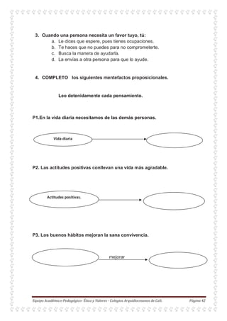 3. Cuando una persona necesita un favor tuyo, tú:
a. Le dices que espere, pues tienes ocupaciones.
b. Te haces que no puedes para no comprometerte.
c. Busca la manera de ayudarla.
d. La envías a otra persona para que lo ayude.
4. COMPLETO los siguientes mentefactos proposicionales.
Leo detenidamente cada pensamiento.
P1.En la vida diaria necesitamos de las demás personas.
P2. Las actitudes positivas conllevan una vida más agradable.
P3. Los buenos hábitos mejoran la sana convivencia.
mejorar
 