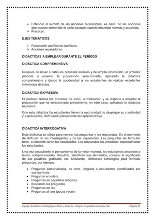 Entender el sentido de las acciones reparadoras, es decir, de las acciones
que buscan enmendar el daño causado cuando incumplo normas y acuerdos.
Practicar.
EJES TEMÁTICOS:
Resolución pacífica de conflictos.
Acciones reparadoras.
DIDÁCTICAS A EMPLEAR DURANTE EL PERÍODO
DIDÁCTICA COMPREHENSIVA
Después de llevar a cabo los procesos iniciales y de amplia motivación, el profesor
procede a enseñar la proposición seleccionada, aplicando la didáctica
comprehensiva y dando la oportunidad a los estudiantes de realizar excelentes
inferencias directas.
DIDÁCTICA EXPRESIVA
El profesor realiza los procesos de inicio, la motivación y se dispone a enseñar la
proposición que ha seleccionado previamente, en este caso, aplicando la didáctica
expresiva.
Con esta didáctica los estudiantes tienen la oportunidad de desplegar su creatividad
y expresividad, disfrutando plenamente del aprehendizaje.
DIDÁCTICA INTERROGATIVA
Esta didáctica se utiliza para recrear las preguntas y las respuestas. Es el momento
de disfrutar de los interrogantes y de las inquietudes. Las preguntas las formulan
tanto el docente como los estudiantes. Las respuestas las presentan especialmente
los estudiantes.
Una vez descubierto el pensamiento de la mejor manera, los estudiantes proceden a
leerlo, comprehenderlo, discutirlo, identificar sus elementos, conocer el significado
de sus palabras, graficarlo, etc. Utilizando diferentes estrategias para formular
preguntas, por ejemplo:
• Preguntar personalizada, es decir, dirigidas a estudiantes identificados por
sus nombres.
• Preguntar en ruleta.
• Preguntas en papeletas mágicas.
• Buscando las preguntas.
• Preguntas en red.
• Preguntas al aire (pocas veces)
 