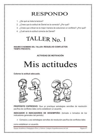 1. ¿De qué se trata la lectura?
2. ¿Crees que la actitud de Daniel es la correcta? ¿Por qué?
3. ¿Crees que criticar es la mejor manera de solucionar un conflicto? ¿Por qué?
4. ¿Cuál sería la actitud correcta de Daniel?
INSUMO O NOMBRE DEL TALLER: RESUELVO CONFLICTOS
TIEMPO PREVISTO:
ACTIVIDAD DE MOTIVACIÓN
Coloreo la actitud adecuada.
PROPÓSITO EXPRESIVO: Que yo practique estrategias sencillas de resolución
pacífica de conflictos tales como establecer un acuerdo.
INDICADOR O INDICADORES DE DESEMPEÑO: (tomado o tomados de los
indicadores generales del periodo)
Conozco y uso estrategias sencillas de resolución pacífica de conflictos tales
como establecer un acuerdo.
 
