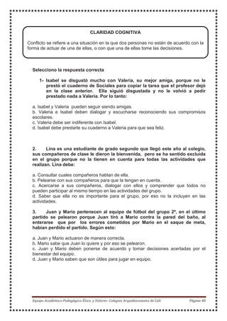 MODELACIÓN- SIMULACION
Selecciono la respuesta correcta
1- Isabel se disgustó mucho con Valeria, su mejor amiga, porque no le
prestó el cuaderno de Sociales para copiar la tarea que el profesor dejó
en la clase anterior. Ella siguió disgustada y no le volvió a pedir
prestado nada a Valeria. Por lo tanto:
a. Isabel y Valeria pueden seguir siendo amigas.
b. Valeria e Isabel deben dialogar y escucharse reconociendo sus compromisos
escolares.
c. Valeria debe ser indiferente con Isabel.
d. Isabel debe prestarle su cuaderno a Valeria para que sea feliz.
2. Lina es una estudiante de grado segundo que llegó este año al colegio,
sus compañeros de clase le dieron la bienvenida, pero se ha sentido excluida
en el grupo porque no la tienen en cuenta para todas las actividades que
realizan. Lina debe:
a. Consultar cuales compañeros hablan de ella.
b. Pelearse con sus compañeros para que la tengan en cuenta.
c. Acercarse a sus compañeros, dialogar con ellos y comprender que todos no
pueden participar al mismo tiempo en las actividades del grupo.
d. Saber que ella no es importante para el grupo, por eso no la incluyen en las
actividades.
3. Juan y Mario pertenecen al equipo de fútbol del grupo 2º, en el último
partido se pelearon porque Juan tiró a Mario contra la pared del baño, al
enterarse que por los errores cometidos por Mario en el saque de meta,
habían perdido el partido. Según esto:
a. Juan y Mario actuaron de manera correcta.
b. Mario sabe que Juan lo quiere y por eso se pelearon.
c. Juan y Mario deben ponerse de acuerdo y tomar decisiones acertadas por el
bienestar del equipo.
d. Juan y Mario saben que son útiles para jugar en equipo.
CLARIDAD COGNITIVA
Conflicto se refiere a una situación en la que dos personas no están de acuerdo con la
forma de actuar de una de ellas, o con que una de ellas tome las decisiones.
 