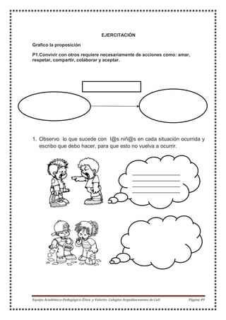 EJERCITACIÓN
Grafico la proposición
P1.Convivir con otros requiere necesariamente de acciones como: amar,
respetar, compartir, colaborar y aceptar.
Amar, respetar,
1. Observo lo que sucede con l@s niñ@s en cada situación ocurrida y
escribo que debo hacer, para que esto no vuelva a ocurrir.
 