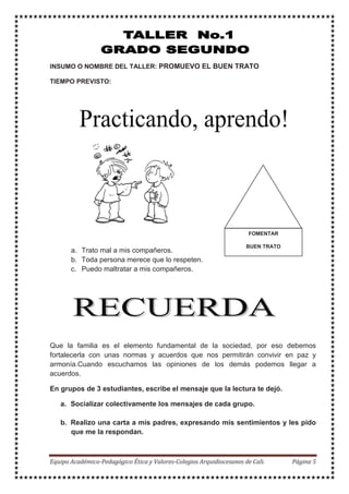 INSUMO O NOMBRE DEL TALLER: PROMUEVO EL BUEN TRATO
TIEMPO PREVISTO:
a. Trato mal a mis compañeros.
b. Toda persona merece que lo respeten.
c. Puedo maltratar a mis compañeros.
Que la familia es el elemento fundamental de la sociedad, por eso debemos
fortalecerla con unas normas y acuerdos que nos permitirán convivir en paz y
armonía.Cuando escuchamos las opiniones de los demás podemos llegar a
acuerdos.
En grupos de 3 estudiantes, escribe el mensaje que la lectura te dejó.
a. Socializar colectivamente los mensajes de cada grupo.
b. Realizo una carta a mis padres, expresando mis sentimientos y les pido
que me la respondan.
FOMENTAR
BUEN TRATO
 