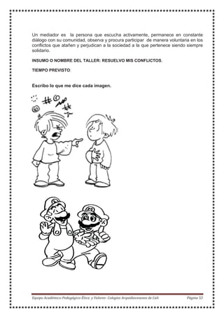 Un mediador es la persona que escucha activamente, permanece en constante
diálogo con su comunidad, observa y procura participar de manera voluntaria en los
conflictos que atañen y perjudican a la sociedad a la que pertenece siendo siempre
solidario.
INSUMO O NOMBRE DEL TALLER: RESUELVO MIS CONFLICTOS.
TIEMPO PREVISTO:
Escribo lo que me dice cada imagen.
 