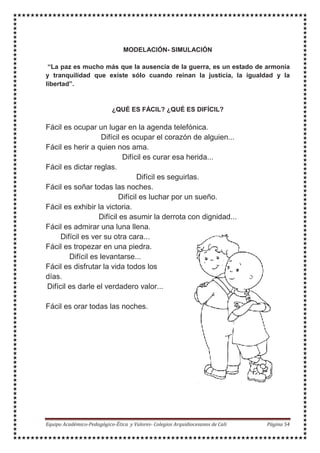 MODELACIÓN- SIMULACIÓN
“La paz es mucho más que la ausencia de la guerra, es un estado de armonía
y tranquilidad que existe sólo cuando reinan la justicia, la igualdad y la
libertad”.
¿QUÉ ES FÁCIL? ¿QUÉ ES DIFÍCIL?
Fácil es ocupar un lugar en la agenda telefónica.
Difícil es ocupar el corazón de alguien...
Fácil es herir a quien nos ama.
Difícil es curar esa herida...
Fácil es dictar reglas.
Difícil es seguirlas.
Fácil es soñar todas las noches.
Difícil es luchar por un sueño.
Fácil es exhibir la victoria.
Difícil es asumir la derrota con dignidad...
Fácil es admirar una luna llena.
Difícil es ver su otra cara...
Fácil es tropezar en una piedra.
Difícil es levantarse...
Fácil es disfrutar la vida todos los
días.
Difícil es darle el verdadero valor...
Fácil es orar todas las noches.
 
