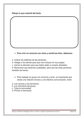 Dibujo lo que entendí del texto.
• Para vivir en armonía con otros y sentirnos bien, debemos:
a. Criticar los defectos de las personas.
b. Obligar a los demás para que nos incluyan en sus juegos.
c. Llamar la atención para que todos estén a nuestro alrededor.
d. Reconocer que tenemos cualidades, pero que las otras personas
también las tienen.
• Para trabajar en grupo con armonía y amor, es importante que
exista una relación sincera y una efectiva comunicación, entre:
a. Los vecinos y los hermanos.
b. Los miembros del grupo.
c. Toda la comunidad.
d. Primos a hermanos.
 