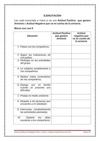 EJERCITACIÓN
Leo cada enunciado e indico si es una Actitud Positiva que genera
Armonía o Actitud Negativa que va en contra de la armonía.
Marco con una X
Situación
Actitud Positiva
que genera
Armonía
Actitud
negativa que
va en contra de
la armonía
1. Pelear con los compañeros.
2. Seguir las indicaciones de
mis padres.
3. Participar en las actividades
del grupo.
4. Le colaboro amablemente a
mis compañeros.
5. Realizo malos comentarios
de mis compañeros.
6. Dialogo con mi familia
cuando se presenta una
dificultad.
7. Protejo mi medio ambiente.
8. Respeto a las personas que
encuentro a mí alrededor.
9. Interrumpo constantemente
las actividades planeadas.
10. Quitarle los útiles
escolares a los compañeros.
 