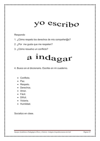 Respondo
1. ¿Cómo respeto los derechos de mis compañer@s?
2. ¿Por me gusta que me respeten?
3. ¿Cómo resuelvo un conflicto?
4. Busco en el diccionario. Escribo en mi cuaderno.
• Conflicto.
• Paz.
• Respeto.
• Derechos.
• Amor.
• Fácil.
• Difícil.
• Victoria.
• Humildad.
Socializo en clase.
 